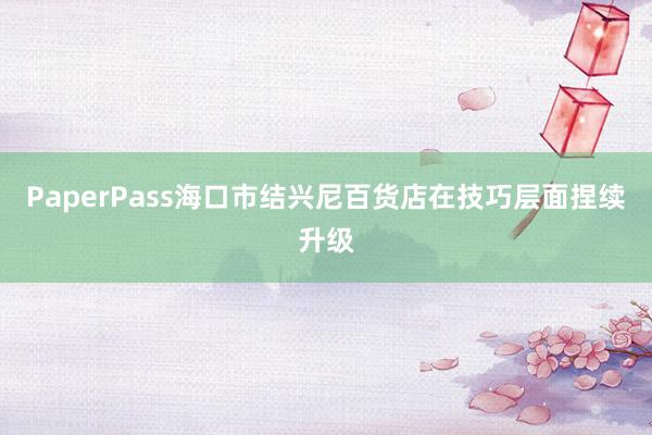 PaperPass海口市结兴尼百货店在技巧层面捏续升级
