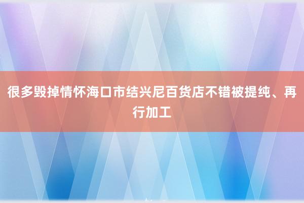 很多毁掉情怀海口市结兴尼百货店不错被提纯、再行加工